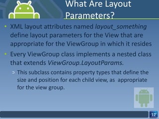 What Are Layout Parameters? XML layout attributes named  layout_something  define layout parameters for the View that are appropriate for the ViewGroup in which it resides Every ViewGroup class implements a nested class that extends  ViewGroup.LayoutParams. This subclass contains property types that define the size and position for each child view, as  appropriate for the view group. 
