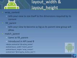 layout_width & layout_height wrap_content tells your view to size itself to the dimensions required by its content  fill_parent tells your view to become as big as its parent view group will allow. match_parent Same as fill_parent Introduced in API Level 8 <Button android:id="@+id/my_button" android:layout_width="match_parent" android:layout_height="wrap_content" android:text="@string/my_button_text"/> 