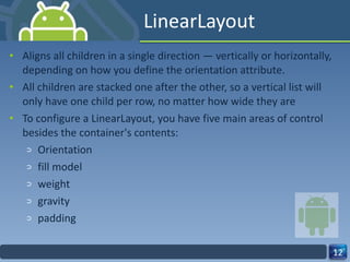 LinearLayout Aligns all children in a single direction — vertically or horizontally, depending on how you define the orientation attribute. All children are stacked one after the other, so a vertical list will only have one child per row, no matter how wide they are To configure a LinearLayout, you have five main areas of control besides the container's contents: Orientation fill model weight gravity padding 