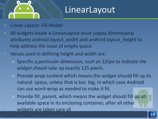 LinearLayout Linear Layout: Fill Model All widgets inside a LinearLayout must supply dimensional attributes android:layout_width and android:layout_height to help address the issue of empty space. Values used in defining height and width are: Specific a  particular dimension, such as 125px to indicate the widget should  take up exactly 125 pixels. Provide wrap content which means the widget should fill up its natural  space, unless that is too  big, in which case Android can use word‐wrap as needed to make it fit. Provide fill_parent, which means the widget should fill up all available space in its enclosing container, after all other widgets are taken care of. 