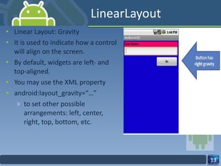 LinearLayout Linear Layout: Gravity It is used to indicate how a control will align on the screen. By default, widgets are left‐ and top‐aligned. You may use the XML property android:layout_gravity=“…” to set other possible arrangements: left, center, right, top, bottom, etc. 