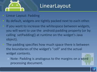 LinearLayout Linear Layout: Padding By default, widgets are tightly packed next to each other. If you want to increase the whitespace between widgets, you will want to use the  android:padding property (or by calling  setPadding() at runtime on the widget's Java object). The padding specifies how much space there is between the boundaries of the widget's "cell" and the actual widget contents. Note: Padding is analogous to the margins on a word processing document. 