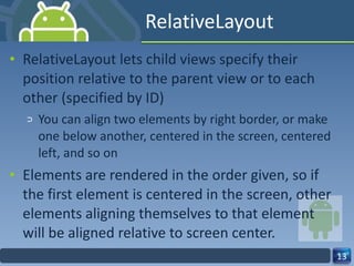 RelativeLayout RelativeLayout lets child views specify their position relative to the parent view or to each other (specified by ID) You can align two elements by right border, or make one below another, centered in the screen, centered left, and so on Elements are rendered in the order given, so if the first element is centered in the screen, other elements aligning themselves to that element  will be aligned relative to screen center. 