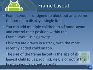 Frame Layout FrameLayout is designed to block out an area on the screen to display a single item. You can add multiple children to a FrameLayout and control their position within the FrameLayout using gravity. Children are drawn in a stack, with the most recently added child on top. The size of the frame layout is the size of its  largest child (plus padding), visible or not (if the FrameLayout's parent permits). 