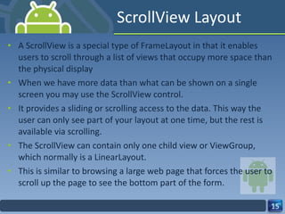 ScrollView Layout A ScrollView is a special type of FrameLayout in that it enables users to scroll through a list of views that occupy more space than the physical display When we have more data than what can be shown on a single screen you may use the ScrollView control. It provides a sliding or scrolling access to the data. This way the user can only see part of your layout at one time, but the rest is available via scrolling. The ScrollView can contain only one child view or ViewGroup, which normally is a LinearLayout. This is similar to browsing a large web page that forces the user to scroll up the page to see the bottom part of the form. 