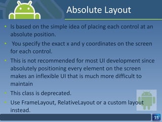 Absolute Layout Is based on the simple idea of placing each control at an absolute position.  You specify the exact x and y coordinates on the screen for each control. This is not recommended for most UI development since absolutely positioning every element on the screen makes an inflexible UI that is much more difficult to maintain This class is deprecated. Use FrameLayout, RelativeLayout or a custom layout instead. 