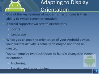 Adapting to Display Orientation One of the key features of modern smartphones is their ability to switch screen orientation. Android supports two screen orientations portrait  Landscape When you change the orientation of your Android device, your current activity is actually destroyed and then re-created. You can employ two techniques to handle changes in screen orientation Anchoring Resizing and repositioning 