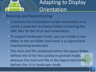 Adapting to Display Orientation Resizing and Repositioning customize the UI based on screen orientation is to create a separate res/layout folder containing the XML files for the UI of each orientation. To support landscape mode, you can create a new folder in the res folder and name it as layout-land (representing landscape). The main.xml file contained within the layout folder defines the UI for the activity in portrait mode,  whereas the main.xml file in the layout-land folder defines the UI in landscape mode 