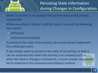 Persisting State Information during Changes in Configuration When an activity is re-created, the current state of the activity may be lost. When an activity is killed, it will fire one or more of the following two events: onPause() onSaveInstanceState(). To preserve the state of an activity, you could always implement the onPause() event. If you simply want to preserve the state of an activity so that it can be restored later when the activity is re-created (such as when the device changes orientation), a much simpler way would be to implement the onSaveInstanceState() method 