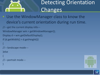 Detecting Orientation Changes Use the WindowManager class to know the device’s current orientation during run time. //---get the current display info--- WindowManager wm = getWindowManager(); Display d = wm.getDefaultDisplay(); if (d.getWidth() > d.getHeight()) { //---landscape mode--- }else { //---portrait mode--- } 