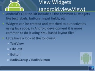 View Widgets (android.view.View) Android’s GUI toolkit include all the common UI widgets like text labels, buttons, input fields, etc. Widgets can be created and attached to our activities using Java code, in Android development it is more common to do it using XML-based layout files Let‟s have a look at the following: TextView  EditText Button RadioGroup / RadioButton 