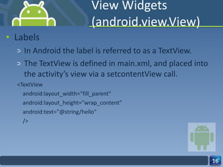 View Widgets (android.view.View) Labels In Android the label is referred to as a TextView. The TextView is defined in main.xml, and placed into the activity’s view via a setcontentView call. <TextView android:layout_width="fill_parent" android:layout_height="wrap_content" android:text="@string/hello" /> 