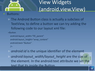 View Widgets (android.view.View) Buttons: The Android Button class is actually a subclass of TextView, to define a button we can try adding the following code to our layout xml file: <Button android:layout_width="fill_parent" android:layout_height="wrap_content" android:text="Button" /> android:id  is the unique identifier of the element android:layout_width/layout_height  are the size of the element. In the android:text attribute we set the text that its inside the Button. 