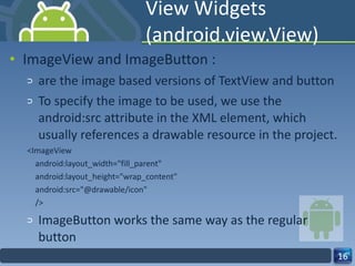 View Widgets (android.view.View) ImageView and ImageButton : are the image based versions of TextView and button To specify the image to be used, we use the android:src attribute in the XML element, which usually references a drawable resource in the project. <ImageView android:layout_width="fill_parent" android:layout_height="wrap_content" android:src="@drawable/icon" /> ImageButton works the same way as the regular button 