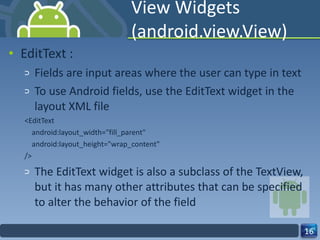 View Widgets (android.view.View) EditText : Fields are input areas where the user can type in text To use Android fields, use the EditText widget in the layout XML file <EditText android:layout_width="fill_parent" android:layout_height="wrap_content" /> The EditText widget is also a subclass of the TextView, but it has many other attributes that can be specified to alter the behavior of the field 