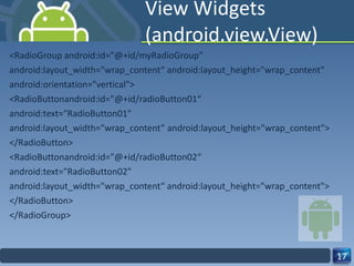 View Widgets (android.view.View) <RadioGroup android:id="@+id/myRadioGroup" android:layout_width="wrap_content“ android:layout_height="wrap_content" android:orientation="vertical"> <RadioButtonandroid:id="@+id/radioButton01“ android:text="RadioButton01" android:layout_width="wrap_content” android:layout_height="wrap_content"> </RadioButton> <RadioButtonandroid:id="@+id/radioButton02“ android:text="RadioButton02" android:layout_width="wrap_content“ android:layout_height="wrap_content"> </RadioButton> </RadioGroup> 