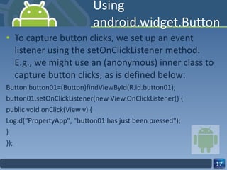 Using android.widget.Button To capture button clicks, we set up an event listener using the setOnClickListener method. E.g., we might use an (anonymous) inner class to capture button clicks, as is defined below: Button button01=(Button)findViewById(R.id.button01); button01.setOnClickListener(new View.OnClickListener() { public void onClick(View v) { Log.d("PropertyApp", "button01 has just been pressed"); } }); 