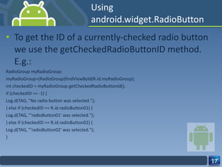 Using android.widget.RadioButton To get the ID of a currently-checked radio button we use the getCheckedRadioButtonID method. E.g.: RadioGroup myRadioGroup; myRadioGroup=(RadioGroup)findViewById(R.id.myRadioGroup); int checkedID = myRadioGroup.getCheckedRadioButtonId(); if (checkedID == -1) { Log.d(TAG, "No radio button was selected."); } else if (checkedID == R.id.radioButton01) { Log.d(TAG, "'radioButton01' was selected."); } else if (checkedID == R.id.radioButton02) { Log.d(TAG, "'radioButton02' was selected."); } 