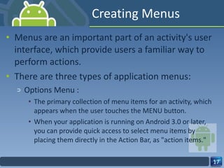 Creating Menus Menus are an important part of an activity's user interface, which provide users a familiar way to perform actions. There are three types of application menus: Options Menu :  The primary collection of menu items for an activity, which appears when the user touches the MENU button.  When your application is running on Android 3.0 or later, you can provide quick access to select menu items by placing them directly in the Action Bar, as "action items." 