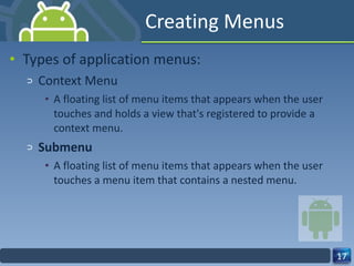 Creating Menus Types of application menus: Context Menu A floating list of menu items that appears when the user touches and holds a view that's registered to provide a context menu. Submenu A floating list of menu items that appears when the user touches a menu item that contains a nested menu. 