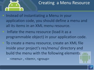 Creating  a Menu Resource Instead of instantiating a Menu in your application code, you should define a menu and all its items in an XML menu resource.   Inflate the menu resource (load it as a programmable object) in your application code. To create a menu resource, create an XML file inside your project's res/menu/ directory and build the menu with the following elements: <menu> , <item>, <group> 