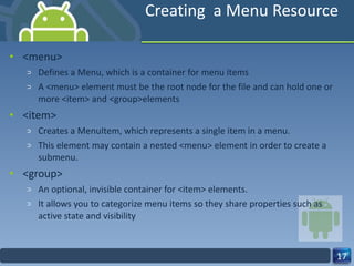 Creating  a Menu Resource <menu> Defines a Menu, which is a container for menu items A <menu> element must be the root node for the file and can hold one or more <item> and <group>elements <item> Creates a MenuItem, which represents a single item in a menu.  This element may contain a nested <menu> element in order to create a submenu. <group> An optional, invisible container for <item> elements. It allows you to categorize menu items so they share properties such as active state and visibility 