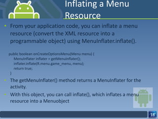 Inflating a Menu Resource From your application code, you can inflate a menu resource (convert the XML resource into a programmable object) using MenuInflater.inflate(). public boolean onCreateOptionsMenu(Menu menu) {     MenuInflater inflater = getMenuInflater();     inflater.inflate(R.menu.game_menu, menu);     return true; } The getMenuInflater() method returns a MenuInflater for the activity.  With this object, you can call inflate(), which inflates a menu resource into a Menuobject 