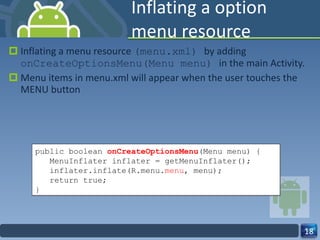 Inflating a option menu resource  Inflating a menu resource  (menu.xml)  by adding  onCreateOptionsMenu(Menu menu)  in the main Activity. Menu items in menu.xml will appear when the user touches the MENU button public boolean  onCreateOptionsMenu (Menu menu) { MenuInflater inflater = getMenuInflater(); inflater.inflate(R.menu. menu , menu); return true; } 