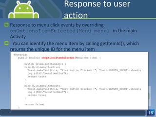 Response to user action Response to menu click events by overriding  onOptionsItemSelected(Menu menu)  in the main Activity.    You can identify the menu item by calling getItemId(), which returns the unique ID for the menu item @Override public boolean  onOptionsItemSelected (MenuItem item) { switch (item.getItemId()) {  case R.id.menuItemPlus: Toast.makeText(this, "Plus Button Clicked !", Toast.LENGTH_SHORT).show(); Log.i(TAG,"menuItemPlus"); return true; : : case R.id.menuItemNext: Toast.makeText(this, "Next Button Clicked !", Toast.LENGTH_SHORT).show(); Log.i(TAG,"menuItemNext"); return true; } return false; } 