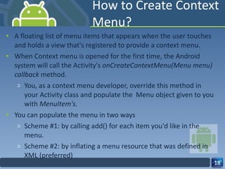 How to Create Context Menu? A floating list of menu items that appears when the user touches and holds a view that's registered to provide a context menu. When Context menu is opened for the first time, the Android system will call the Activity's  onCreateContextMenu(Menu menu) callback  method. You, as a context menu developer, override this method in your Activity class and populate the  Menu object given to you with  MenuItem's. You can populate the menu in two ways Scheme #1: by calling add() for each item you'd like in the menu. Scheme #2: by inflating a menu resource that was defined in XML (preferred) 