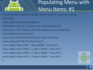 Populating Menu with Menu Items: #1 // Override this method of Activity class in order to create menu items. @Override public void onCreateContextMenu( ContextMenu menu, // Context menu that is being built View view, // The view for which the context menu is being built ContextMenuInfo menuInfo) { super.onCreateContextMenu(menu, view, menuInfo); menu.setHeaderTitle("Context menu"); menu.add(0, Menu.FIRST , Menu.NONE, "menu #1"); menu.add(0, Menu.FIRST + 1, Menu.NONE, "menu #2"); menu.add(0, Menu.FIRST + 2, Menu.NONE, "menu #3"); menu.add(0, Menu.FIRST + 3, Menu.NONE, "menu #4"); } 