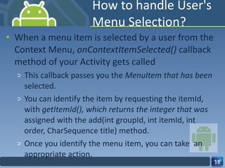 How to handle User's Menu Selection? When a menu item is selected by a user from the Context Menu,  onContextItemSelected()  callback method of your Activity gets called This callback passes you the  MenuItem that has been  selected. You can identify the item by requesting the itemId, with  getItemId(), which returns the integer that was  assigned with the add(int groupId, int itemId, int order, CharSequence title) method. Once you identify the menu item, you can take  an appropriate action. 
