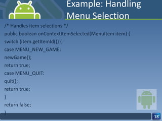 Example: Handling Menu Selection /* Handles item selections */ public boolean onContextItemSelected(MenuItem item) { switch (item.getItemId()) { case MENU_NEW_GAME: newGame(); return true; case MENU_QUIT: quit(); return true; } return false; } 