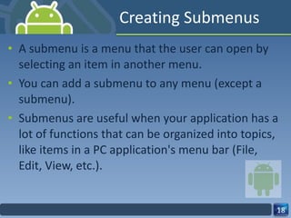 Creating Submenus A submenu is a menu that the user can open by selecting an item in another menu. You can add a submenu to any menu (except a submenu).  Submenus are useful when your application has a lot of functions that can be organized into topics, like items in a PC application's menu bar (File, Edit, View, etc.). 