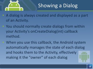 Showing a Dialog A dialog is always created and displayed as a part of an Activity. You should normally create dialogs from within your Activity's onCreateDialog(int) callback method. When you use this callback, the Android system automatically manages the state of each dialog and hooks them to the Activity, effectively making it the "owner" of each dialog 