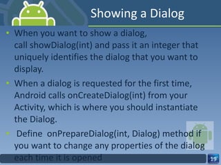 Showing a Dialog When you want to show a dialog, call showDialog(int) and pass it an integer that uniquely identifies the dialog that you want to display. When a dialog is requested for the first time, Android calls onCreateDialog(int) from your Activity, which is where you should instantiate the Dialog.   Define  onPrepareDialog(int, Dialog) method if you want to change any properties of the dialog each time it is opened 