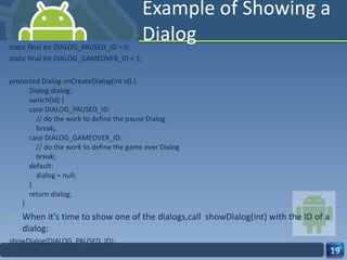 Example of Showing a Dialog static final int DIALOG_PAUSED_ID = 0; static final int DIALOG_GAMEOVER_ID = 1; protected Dialog onCreateDialog(int id) {     Dialog dialog;     switch(id) {     case DIALOG_PAUSED_ID:         // do the work to define the pause Dialog         break;     case DIALOG_GAMEOVER_ID:         // do the work to define the game over Dialog         break;     default:         dialog = null;     }     return dialog; } When it's time to show one of the dialogs,call  showDialog(int) with the ID of a dialog: showDialog(DIALOG_PAUSED_ID); 