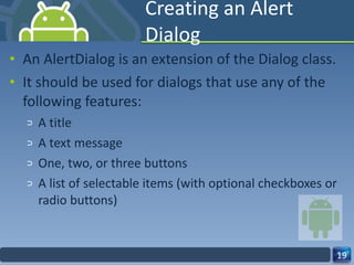 Creating an Alert Dialog An AlertDialog is an extension of the Dialog class. It should be used for dialogs that use any of the following features: A title A text message One, two, or three buttons A list of selectable items (with optional checkboxes or radio buttons) 