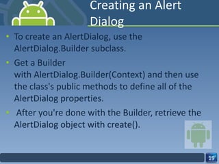 Creating an Alert Dialog To create an AlertDialog, use the  AlertDialog.Builder subclass.  Get a Builder with AlertDialog.Builder(Context) and then use the class's public methods to define all of the AlertDialog properties. After you're done with the Builder, retrieve the AlertDialog object with create(). 