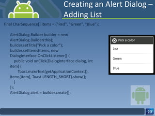 Creating an Alert Dialog – Adding List final CharSequence[] items = {"Red", "Green", "Blue"}; AlertDialog.Builder builder = new AlertDialog.Builder(this); builder.setTitle("Pick a color"); builder.setItems(items, new DialogInterface.OnClickListener() {     public void onClick(DialogInterface dialog, int item) {         Toast.makeText(getApplicationContext(), items[item], Toast.LENGTH_SHORT).show();     } }); AlertDialog alert = builder.create(); 