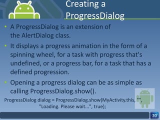 Creating a ProgressDialog A ProgressDialog is an extension of the AlertDialog class. It displays a progress animation in the form of a spinning wheel, for a task with progress that's undefined, or a progress bar, for a task that has a defined progression. Opening a progress dialog can be as simple as calling ProgressDialog.show(). ProgressDialog dialog = ProgressDialog.show(MyActivity.this, "",                          "Loading. Please wait...", true); 