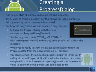 Creating a ProgressDialog The default style of a progress dialog is the spinning wheel.  If you want to create a progress bar that shows the loading progress with granularity, some more code is required. To show the progression with an animated progress bar: Initialize the ProgressDialog with the class  constructor, ProgressDialog(Context). Set the progress style to "STYLE_HORIZONTAL" with setProgressStyle(int) and set any other properties, such as the message. When you're ready to show the dialog, call show() or return the ProgressDialog from the onCreateDialog(int) callback. You can increment the amount of progress displayed in the bar by calling either setProgress(int) with a value for the total percentage completed so far or incrementProgressBy(int) with an incremental value to add to the total percentage completed so far. 
