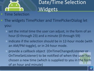 Date/Time Selection Widgets Time Selection The widgets TimePicker and TimePickerDialog let you: set the initial time the user can adjust, in the form of an hour (0 through 23) and a minute (0 through 59) indicate if the selection should be in 12‐hour mode (with an AM/PM toggle), or in 24‐hour mode. provide a callback object  (OnTimeChangedListener or OnTimeSetListener) to be notified of when the user has chosen a new time (which is supplied to you in the form of an hour and minute) 