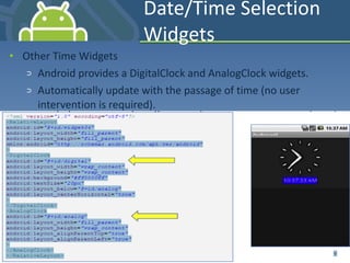 Date/Time Selection Widgets Other Time Widgets Android provides a DigitalClock and AnalogClock widgets. Automatically update with the passage of time (no user intervention is required). 