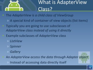 What is AdapterView Class? The  AdapterView is a child class of ViewGroup A special kind of container of view objects (list items) Typically you are going to use subsclasses of  AdapterView class instead of using it directly  Example subclasses of  AdapterView class ListView Spinner Gallery An  AdapterView access the data through Adapter object  Instead of accessing data directly itself 