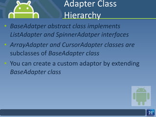 Adapter Class Hierarchy BaseAdatper abstract class implements ListAdapter and SpinnerAdatper interfaces ArrayAdapter and CursorAdapter classes are  subclasses of  BaseAdapter class You can create a custom adaptor by extending  BaseAdapter class 