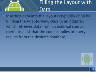 Filling the Layout with Data Inserting data into the layout is typically done by binding the AdapterView class to an Adapter, which retrieves data from an external source (perhaps a list that the code supplies or query results from the device's database). 