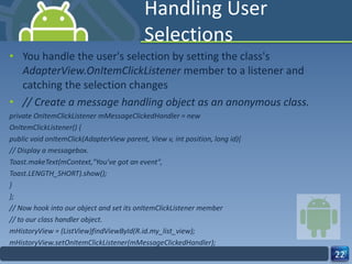 Handling User Selections You handle the user's selection by setting the class's  AdapterView.OnItemClickListener  member to a listener and catching the selection changes // Create a message handling object as an anonymous class. private OnItemClickListener mMessageClickedHandler = new OnItemClickListener() { public void onItemClick(AdapterView parent, View v, int position, long id){ // Display a messagebox. Toast.makeText(mContext,"You've got an event", Toast.LENGTH_SHORT).show(); } }; // Now hook into our object and set its onItemClickListener member // to our class handler object. mHistoryView = (ListView)findViewById(R.id.my_list_view); mHistoryView.setOnItemClickListener(mMessageClickedHandler); 