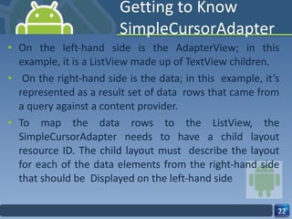 Getting to Know SimpleCursorAdapter On the left-hand side is the AdapterView; in this example, it is a ListView made up of TextView children. On the right-hand side is the data; in this  example, it’s represented as a result set of data  rows that came from a query against a content provider. To map the data rows to the ListView, the SimpleCursorAdapter needs to have a child layout resource ID. The child layout must  describe the layout for each of the data elements from the right-hand side that should be  Displayed on the left-hand side 
