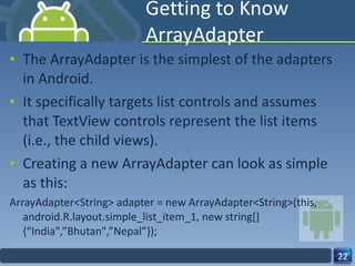 Getting to Know ArrayAdapter The ArrayAdapter is the simplest of the adapters in Android.  It specifically targets list controls and assumes that TextView controls represent the list items (i.e., the child views). Creating a new ArrayAdapter can look as simple as this: ArrayAdapter<String> adapter = new ArrayAdapter<String>(this, android.R.layout.simple_list_item_1, new string[]{“India",”Bhutan",”Nepal”}); 